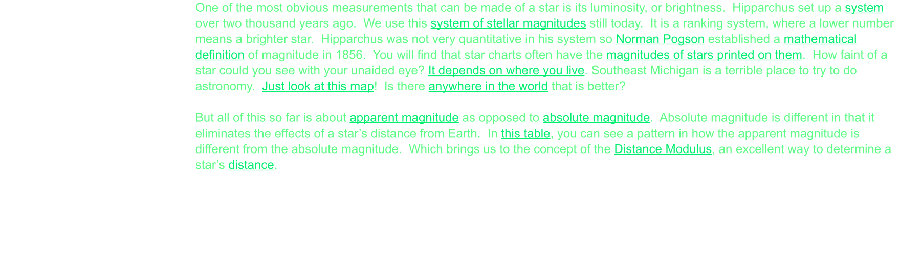 One of the most obvious measurements that can be made of a star is its luminosity, or brightness.  Hipparchus set up a system over two thousand years ago.  We use this system of stellar magnitudes still today.  It is a ranking system, where a lower number means a brighter star.  Hipparchus was not very quantitative in his system so Norman Pogson established a mathematical definition of magnitude in 1856.  You will find that star charts often have the magnitudes of stars printed on them.  How faint of a star could you see with your unaided eye? It depends on where you live. Southeast Michigan is a terrible place to try to do astronomy.  Just look at this map!  Is there anywhere in the world that is better?  But all of this so far is about apparent magnitude as opposed to absolute magnitude.  Absolute magnitude is different in that it eliminates the effects of a star’s distance from Earth.  In this table, you can see a pattern in how the apparent magnitude is different from the absolute magnitude.  Which brings us to the concept of the Distance Modulus, an excellent way to determine a star’s distance.