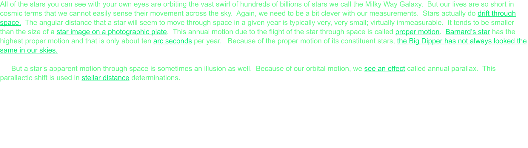 All of the stars you can see with your own eyes are orbiting the vast swirl of hundreds of billions of stars we call the Milky Way Galaxy.  But our lives are so short in cosmic terms that we cannot easily sense their movement across the sky.  Again, we need to be a bit clever with our measurements.  Stars actually do drift through space.  The angular distance that a star will seem to move through space in a given year is typically very, very small; virtually immeasurable.  It tends to be smaller than the size of a star image on a photographic plate.  This annual motion due to the flight of the star through space is called proper motion.  Barnard’s star has the highest proper motion and that is only about ten arc seconds per year.   Because of the proper motion of its constituent stars, the Big Dipper has not always looked the same in our skies.  But a star’s apparent motion through space is sometimes an illusion as well.  Because of our orbital motion, we see an effect called annual parallax.  This parallactic shift is used in stellar distance determinations.