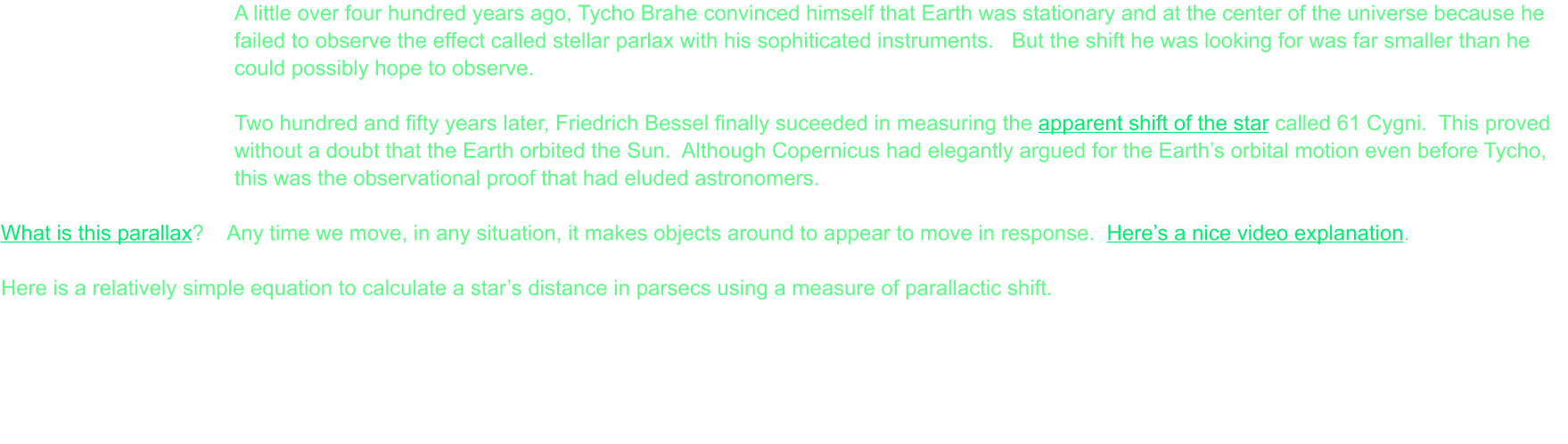 A little over four hundred years ago, Tycho Brahe convinced himself that Earth was stationary and at the center of the universe because he failed to observe the effect called stellar parlax with his sophiticated instruments.   But the shift he was looking for was far smaller than he could possibly hope to observe.  Two hundred and fifty years later, Friedrich Bessel finally suceeded in measuring the apparent shift of the star called 61 Cygni.  This proved without a doubt that the Earth orbited the Sun.  Although Copernicus had elegantly argued for the Earth’s orbital motion even before Tycho, this was the observational proof that had eluded astronomers.  What is this parallax?    Any time we move, in any situation, it makes objects around to appear to move in response.  Here’s a nice video explanation.  Here is a relatively simple equation to calculate a star’s distance in parsecs using a measure of parallactic shift.