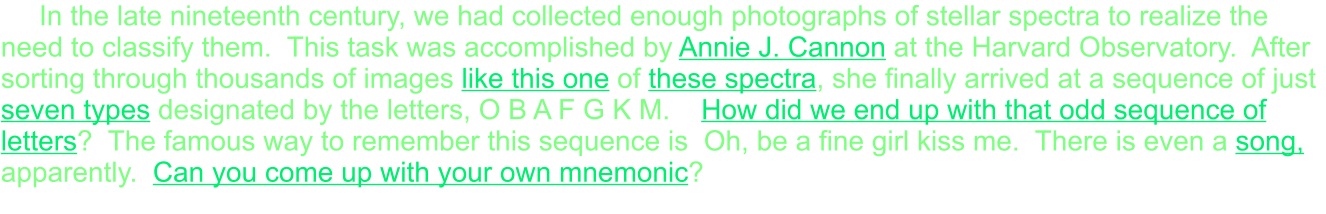 In the late nineteenth century, we had collected enough photographs of stellar spectra to realize the need to classify them.  This task was accomplished by Annie J. Cannon at the Harvard Observatory.  After sorting through thousands of images like this one of these spectra, she finally arrived at a sequence of just seven types designated by the letters, O B A F G K M.    How did we end up with that odd sequence of letters?  The famous way to remember this sequence is  Oh, be a fine girl kiss me.  There is even a song, apparently.  Can you come up with your own mnemonic?