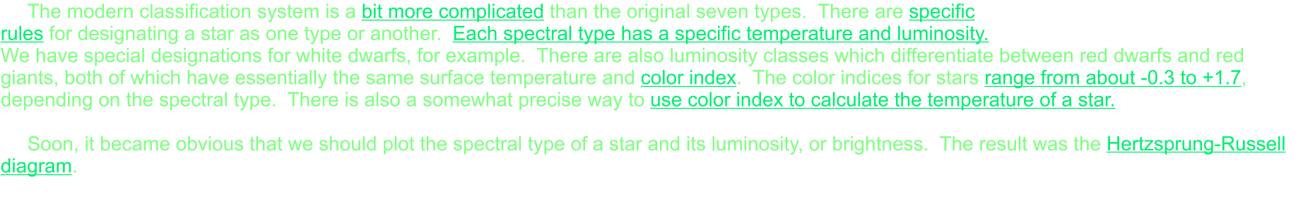 The modern classification system is a bit more complicated than the original seven types.  There are specific rules for designating a star as one type or another.  Each spectral type has a specific temperature and luminosity.  We have special designations for white dwarfs, for example.  There are also luminosity classes which differentiate between red dwarfs and red giants, both of which have essentially the same surface temperature and color index.  The color indices for stars range from about -0.3 to +1.7, depending on the spectral type.  There is also a somewhat precise way to use color index to calculate the temperature of a star.  Soon, it became obvious that we should plot the spectral type of a star and its luminosity, or brightness.  The result was the Hertzsprung-Russell diagram.