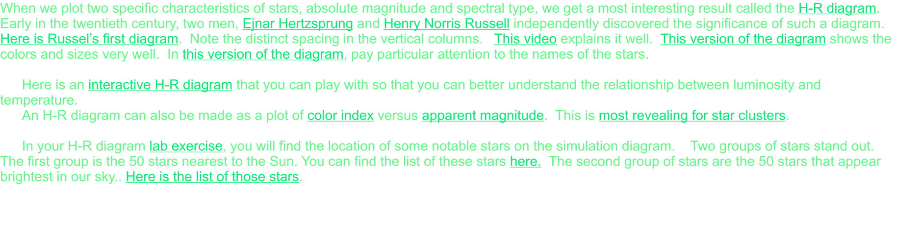 When we plot two specific characteristics of stars, absolute magnitude and spectral type, we get a most interesting result called the H-R diagram.  Early in the twentieth century, two men, Ejnar Hertzsprung and Henry Norris Russell independently discovered the significance of such a diagram. Here is Russel’s first diagram.  Note the distinct spacing in the vertical columns.   This video explains it well.  This version of the diagram shows the colors and sizes very well.  In this version of the diagram, pay particular attention to the names of the stars.  Here is an interactive H-R diagram that you can play with so that you can better understand the relationship between luminosity and temperature. An H-R diagram can also be made as a plot of color index versus apparent magnitude.  This is most revealing for star clusters.  In your H-R diagram lab exercise, you will find the location of some notable stars on the simulation diagram.    Two groups of stars stand out.  The first group is the 50 stars nearest to the Sun. You can find the list of these stars here.  The second group of stars are the 50 stars that appear brightest in our sky.. Here is the list of those stars.