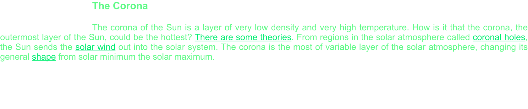 The Corona    The corona of the Sun is a layer of very low density and very high temperature. How is it that the corona, the outermost layer of the Sun, could be the hottest? There are some theories. From regions in the solar atmosphere called coronal holes, the Sun sends the solar wind out into the solar system. The corona is the most of variable layer of the solar atmosphere, changing its general shape from solar minimum the solar maximum.