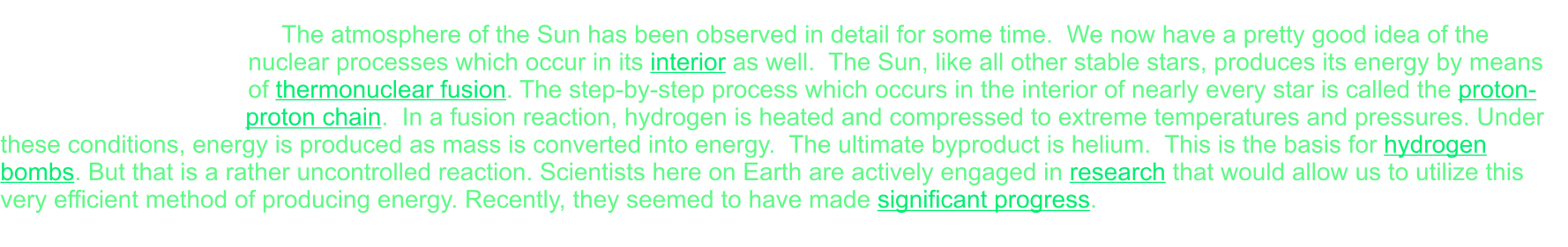 The atmosphere of the Sun has been observed in detail for some time.  We now have a pretty good idea of the nuclear processes which occur in its interior as well.  The Sun, like all other stable stars, produces its energy by means of thermonuclear fusion. The step-by-step process which occurs in the interior of nearly every star is called the proton-proton chain.  In a fusion reaction, hydrogen is heated and compressed to extreme temperatures and pressures. Under these conditions, energy is produced as mass is converted into energy.  The ultimate byproduct is helium.  This is the basis for hydrogen bombs. But that is a rather uncontrolled reaction. Scientists here on Earth are actively engaged in research that would allow us to utilize this very efficient method of producing energy. Recently, they seemed to have made significant progress.