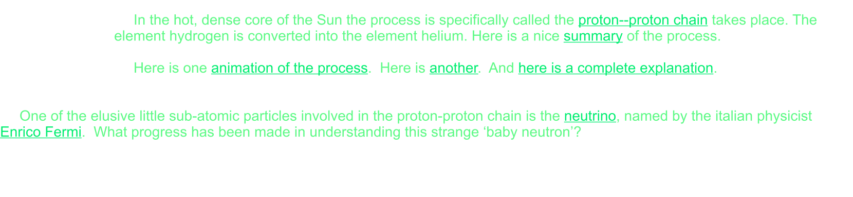 In the hot, dense core of the Sun the process is specifically called the proton--proton chain takes place. The element hydrogen is converted into the element helium. Here is a nice summary of the process.  Here is one animation of the process.  Here is another.  And here is a complete explanation.   One of the elusive little sub-atomic particles involved in the proton-proton chain is the neutrino, named by the italian physicist Enrico Fermi.  What progress has been made in understanding this strange ‘baby neutron’?