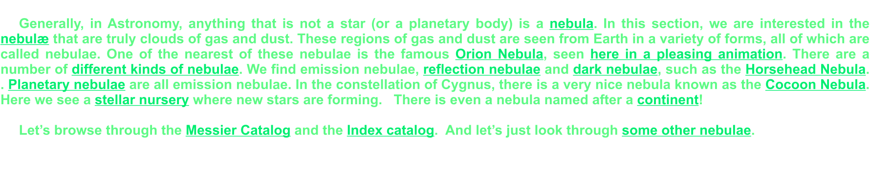 Generally, in Astronomy, anything that is not a star (or a planetary body) is a nebula. In this section, we are interested in the nebulæ that are truly clouds of gas and dust. These regions of gas and dust are seen from Earth in a variety of forms, all of which are called nebulae. One of the nearest of these nebulae is the famous Orion Nebula, seen here in a pleasing animation. There are a number of different kinds of nebulae. We find emission nebulae, reflection nebulae and dark nebulae, such as the Horsehead Nebula. . Planetary nebulae are all emission nebulae. In the constellation of Cygnus, there is a very nice nebula known as the Cocoon Nebula. Here we see a stellar nursery where new stars are forming.   There is even a nebula named after a continent!  Let’s browse through the Messier Catalog and the Index catalog.  And let’s just look through some other nebulae.