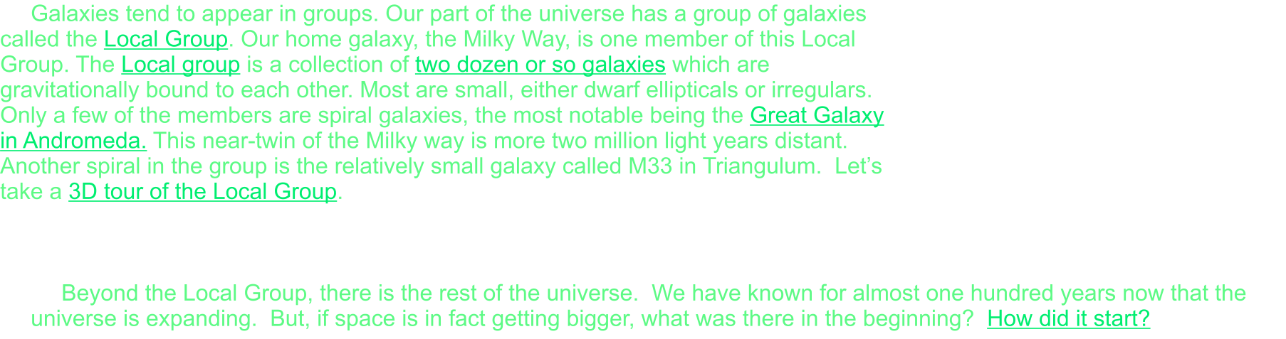 Galaxies tend to appear in groups. Our part of the universe has a group of galaxies called the Local Group. Our home galaxy, the Milky Way, is one member of this Local Group. The Local group is a collection of two dozen or so galaxies which are gravitationally bound to each other. Most are small, either dwarf ellipticals or irregulars. Only a few of the members are spiral galaxies, the most notable being the Great Galaxy in Andromeda. This near-twin of the Milky way is more two million light years distant. Another spiral in the group is the relatively small galaxy called M33 in Triangulum.  Let’s take a 3D tour of the Local Group.    Beyond the Local Group, there is the rest of the universe.  We have known for almost one hundred years now that the universe is expanding.  But, if space is in fact getting bigger, what was there in the beginning?  How did it start?