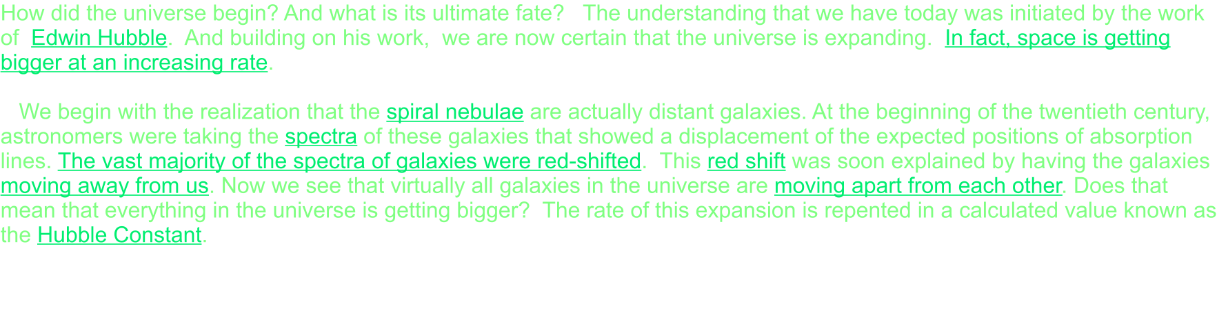 How did the universe begin? And what is its ultimate fate?   The understanding that we have today was initiated by the work of  Edwin Hubble.  And building on his work,  we are now certain that the universe is expanding.  In fact, space is getting bigger at an increasing rate.     We begin with the realization that the spiral nebulae are actually distant galaxies. At the beginning of the twentieth century, astronomers were taking the spectra of these galaxies that showed a displacement of the expected positions of absorption lines. The vast majority of the spectra of galaxies were red-shifted.  This red shift was soon explained by having the galaxies moving away from us. Now we see that virtually all galaxies in the universe are moving apart from each other. Does that mean that everything in the universe is getting bigger?  The rate of this expansion is repented in a calculated value known as the Hubble Constant.