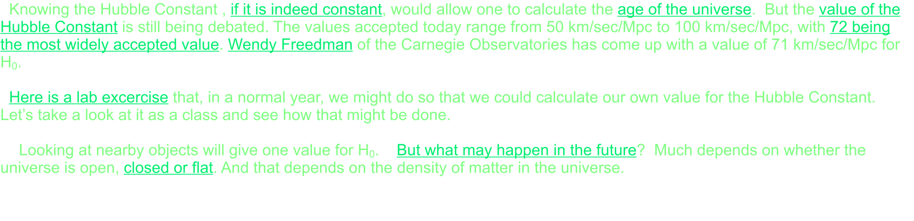 Knowing the Hubble Constant , if it is indeed constant, would allow one to calculate the age of the universe.  But the value of the Hubble Constant is still being debated. The values accepted today range from 50 km/sec/Mpc to 100 km/sec/Mpc, with 72 being the most widely accepted value. Wendy Freedman of the Carnegie Observatories has come up with a value of 71 km/sec/Mpc for H0.    Here is a lab excercise that, in a normal year, we might do so that we could calculate our own value for the Hubble Constant.  Let’s take a look at it as a class and see how that might be done.    	Looking at nearby objects will give one value for H0.    But what may happen in the future?  Much depends on whether the universe is open, closed or flat. And that depends on the density of matter in the universe.